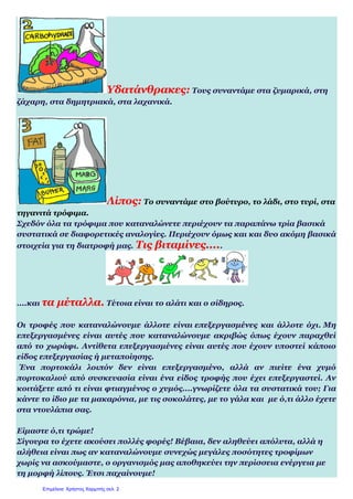 Υδατάνθρακες: Τους συναντάμε στα ζυμαρικά, στη
ζάχαρη, στα δημητριακά, στα λαχανικά.
Λίπος: Το συναντάμε στο βούτυρο, το λάδι, στο τυρί, στα
τηγανιτά τρόφιμα.
Σχεδόν όλα τα τρόφιμα που καταναλώνετε περιέχουν τα παραπάνω τρία βασικά
συστατικά σε διαφορετικές αναλογίες. Περιέχουν όμως και και δυο ακόμη βασικά
στοιχεία για τη διατροφή μας. Τις βιταμίνες.....
....και τα μέταλλα. Τέτοια είναι το αλάτι και ο σίδηρος.
Οι τροφές που καταναλώνουμε άλλοτε είναι επεξεργασμένες και άλλοτε όχι. Μη
επεξεργασμένες είναι αυτές που καταναλώνουμε ακριβώς όπως έχουν παραχθεί
από το χωράφι. Αντίθετα επεξεργασμένες είναι αυτές που έχουν υποστεί κάποιο
είδος επεξεργασίας ή μεταποίησης.
Ένα πορτοκάλι λοιπόν δεν είναι επεξεργασμένο, αλλά αν πιείτε ένα χυμό
πορτοκαλιού από συσκευασία είναι ένα είδος τροφής που έχει επεξεργαστεί. Αν
κοιτάξετε από τι είναι φτιαγμένος ο χυμός....γνωρίζετε όλα τα συστατικά του; Για
κάντε το ίδιο με τα μακαρόνια, με τις σοκολάτες, με το γάλα και με ό,τι άλλο έχετε
στα ντουλάπια σας.
Είμαστε ό,τι τρώμε!
Σίγουρα το έχετε ακούσει πολλές φορές! Βέβαια, δεν αληθεύει απόλυτα, αλλά η
αλήθεια είναι πως αν καταναλώνουμε συνεχώς μεγάλες ποσότητες τροφίμων
χωρίς να ασκούμαστε, ο οργανισμός μας αποθηκεύει την περίσσεια ενέργεια με
τη μορφή λίπους. Έτσι παχαίνουμε!
Επιμέλεια: Χρήστος Χαρμπής σελ. 2
 