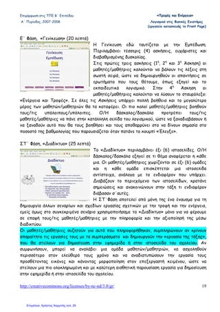 Επιµόρφωση στις ΤΠΕ Β΄ Επιπέδου «««ΤΤΤρρροοοφφφέέέςςς κκκαααιιι ΕΕΕνννέέέρρργγγεεειιιααα»»»
Α΄ Περίοδος, 2007-2008 Λογισµικό στις Φυσικές Επιστήµες
(εργαλείο κατασκευής το Front Page)
http://creativecommons.org/licenses/by-nc-nd/3.0/gr/ 19
Ε΄ Φάση, «Γενίκευση» (20 λεπτά)
Η Γενίκευση εδώ ταυτίζεται µε την Εµπέδωση.
Περιλαµβάνει τέσσερις (4) ασκήσεις, ευχάριστες και
διαβαθµισµένης δυσκολίας.
Στις πρώτες τρεις ασκήσεις (1η
, 2η
και 3η
Άσκηση) οι
µαθητές/µαθήτριες καλούνται να βάλουν τις λέξεις στη
σωστή σειρά, ώστε να δηµιουργηθούν οι απαντήσεις σε
ερωτήµατα που τους θέτουµε, όπως εξηγεί και το
εκπαιδευτικό λογισµικό. Στην 4η
Άσκηση οι
µαθητές/µαθήτριες καλούνται να λύσουν το σταυρόλεξο:
«Ενέργεια και Τροφές». Σε όλες τις Ασκήσεις υπάρχει πολλή βοήθεια και το µεγαλύτερο
µέρος των µαθητών/µαθητριών θα τα καταφέρει. Οι πιο καλοί µαθητές/µαθήτριες βοηθούν
τους/τις υπόλοιπους/υπόλοιπες. Ο/Η δάσκαλος/δασκάλα προτρέπει τους/τις
µαθητές/µαθήτριες να πάνε στην κατάλληλη σελίδα του λογισµικού, ώστε να ξαναδιαβάσουν ή
να ξαναδούν αυτό που θα τους βοηθήσει και τους αποθαρρύνει στο να δίνουν σηµασία στο
ποσοστό της βαθµολογίας που παρουσιάζεται όταν πατάνε το κουµπί «Έλεγξε».
ΣΤ΄ Φάση, «∆ιαδίκτυο» (25 λεπτά)
Το «∆ιαδίκτυο» περιλαµβάνει έξι (6) ιστοσελίδες. Ο/Η
δάσκαλος/δασκάλα εξηγεί σε τι θέµα αναφέρεται η κάθε
µια. Οι µαθητές/µαθήτριες χωρίζονται σε έξι (6) οµάδες
και η κάθε οµάδα επισκέπτεται µια ιστοσελίδα
αντίστοιχα, ανάλογα µε το ενδιαφέρον που υπάρχει.
∆ιαβάζουν το περιεχόµενο των ιστοσελίδων, κρατάνε
σηµειώσεις και ανακοινώνουν στην τάξη τι ενδιαφέρον
διάβασαν σ΄αυτές.
Η ΣΤ΄Φάση αποτελεί από µόνη της ένα έναυσµα για τη
δηµιουργία άλλων σεναρίων και σχεδίων εργασίας σχετικών µε την τροφή και την ενέργεια,
εµείς όµως στο συγκεκριµένο σενάριο χρησιµοποιήσαµε το «∆ιαδίκτυο» µόνο για να φέρουµε
σε επαφή τους/τις µαθητές/µαθήτριες µε την πληροφορία και την αξιοποίησή της µέσω
διαδικτύου.
Οι µαθητές/µαθήτριες συζητούν για αυτά που πληροφορήθηκαν, συµπληρώνουν αν κρίνουν
απαραίτητο τις εργασίες τους µε τα συµπεράσµατα και δηµιουργούν την «εργασία της τάξης»,
που θα στείλουν για δηµοσίευση στην εφηµερίδα ή στην ιστοσελίδα του σχολείου. Αν
συµφωνήσουν, µπορεί να αναλάβει µια οµάδα µαθητών/µαθητριών, να ασχοληθούν
περισσότερο στον ελεύθερό τους χρόνο και να αναδιατυπώσουν την εργασία τους
προσθέτοντας εικόνες και κάνοντας µορφοποίηση στον επεξεργαστή κειµένου, ώστε να
στείλουν µια πιο ολοκληρωµένη και µε καλύτερη αισθητική παρουσίαση εργασία για δηµοσίευση
στην εφηµερίδα ή στην ιστοσελίδα του σχολείου.
Επιμέλεια: Χρήστος Χαρμπής σελ. 29
 