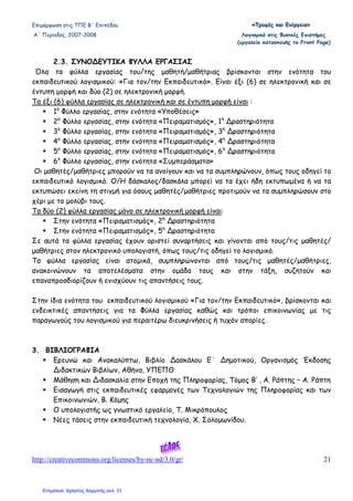 Επιµόρφωση στις ΤΠΕ Β΄ Επιπέδου «««ΤΤΤρρροοοφφφέέέςςς κκκαααιιι ΕΕΕνννέέέρρργγγεεειιιααα»»»
Α΄ Περίοδος, 2007-2008 Λογισµικό στις Φυσικές Επιστήµες
(εργαλείο κατασκευής το Front Page)
http://creativecommons.org/licenses/by-nc-nd/3.0/gr/ 21
2.3. ΣΥΝΟ∆ΕΥΤΙΚΑ ΦΥΛΛΑ ΕΡΓΑΣΙΑΣ
Όλα τα φύλλα εργασίας του/της µαθητή/µαθήτριας βρίσκονται στην ενότητα του
εκπαιδευτικού λογισµικού: «Για τον/την Εκπαιδευτικό». Είναι έξι (6) σε ηλεκτρονική και σε
έντυπη µορφή και δύο (2) σε ηλεκτρονική µορφή.
Τα έξι (6) φύλλα εργασίας σε ηλεκτρονική και σε έντυπη µορφή είναι :
1ο
Φύλλο εργασίας, στην ενότητα «Υποθέσεις»
2ο
Φύλλο εργασίας, στην ενότητα «Πειραµατισµός», 1η
∆ραστηριότητα
3ο
Φύλλο εργασίας, στην ενότητα «Πειραµατισµός», 3η
∆ραστηριότητα
4ο
Φύλλο εργασίας, στην ενότητα «Πειραµατισµός», 4η
∆ραστηριότητα
5ο
Φύλλο εργασίας, στην ενότητα «Πειραµατισµός», 6η
∆ραστηριότητα
6ο
Φύλλο εργασίας, στην ενότητα «Συµπεράσµατα»
Οι µαθητές/µαθήτριες µπορούν να τα ανοίγουν και να τα συµπληρώνουν, όπως τους οδηγεί το
εκπαιδευτικό λογισµικό. Ο/Η δάσκαλος/δασκάλα µπορεί να τα έχει ήδη εκτυπωµένα ή να τα
εκτυπώσει εκείνη τη στιγµή για όσους µαθητές/µαθήτριες προτιµούν να τα συµπληρώσουν στο
χέρι µε το µολύβι τους.
Τα δύο (2) φύλλα εργασίας µόνο σε ηλεκτρονική µορφή είναι:
Στην ενότητα «Πειραµατισµός», 2η
∆ραστηριότητα
Στην ενότητα «Πειραµατισµός», 5η
∆ραστηριότητα
Σε αυτά τα φύλλα εργασίας έχουν οριστεί συναρτήσεις και γίνονται από τους/τις µαθητές/
µαθήτριες στον ηλεκτρονικό υπολογιστή, όπως τους/τις οδηγεί το λογισµικό.
Τα φύλλα εργασίας είναι ατοµικά, συµπληρώνονται από τους/τις µαθητές/µαθήτριες,
ανακοινώνουν τα αποτελέσµατα στην οµάδα τους και στην τάξη, συζητούν και
επαναπροσδιορίζουν ή ενισχύουν τις απαντήσεις τους.
Στην ίδια ενότητα του εκπαιδευτικού λογισµικού «Για τον/την Εκπαιδευτικό», βρίσκονται και
ενδεικτικές απαντήσεις για τα Φύλλα εργασίας καθώς και τρόποι επικοινωνίας µε τις
παραγωγούς του λογισµικού για περαιτέρω διευκρινήσεις ή τυχόν απορίες.
3. ΒΙΒΛΙΟΓΡΑΦΙΑ
Ερευνώ και Ανακαλύπτω, Βιβλίο ∆ασκάλου Ε΄ ∆ηµοτικού, Οργανισµός Έκδοσης
∆ιδακτικών Βιβλίων, Αθήνα, ΥΠΕΠΘ
Μάθηση και ∆ιδασκαλία στην Εποχή της Πληροφορίας, Τόµος Β’ , Α. Ράπτης – Α. Ράπτη
Εισαγωγή στις εκπαιδευτικές εφαρµογές των Τεχνολογιών της Πληροφορίας και των
Επικοινωνιών, Β. Κόµης
Ο υπολογιστής ως γνωστικό εργαλείο, Τ. Μικρόπουλος
Νέες τάσεις στην εκπαιδευτική τεχνολογία, Χ. Σολοµωνίδου.
Επιμέλεια: Χρήστος Χαρμπής σελ. 31
 