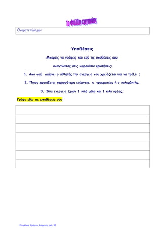 Ονοματεπώνυμο:
Υποθέσεις
Μπορείς να γράψεις και εσύ τις υποθέσεις σου
απαντώντας στις παρακάτω ερωτήσεις:
1. Από πού παίρνει ο αθλητής την ενέργεια που χρειάζεται για να τρέξει ;
2. Ποιος χρειάζεται περισσότερη ενέργεια, η γραμματέας ή ο κολυμβητής;
3. Ίδια ενέργεια έχουν 1 κιλό μήλα και 1 κιλό κρέας;
Γράψε εδώ τις υποθέσεις σου:
Επιμέλεια: Χρήστος Χαρμπής σελ. 32
 