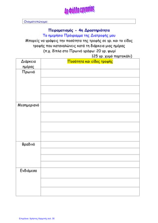 Ονοματεπώνυμο:
Πειραματισμός - 4η Δραστηριότητα
Το ημερήσιο Πρόγραμμα της Διατροφής μου
Μπορείς να γράψεις την ποσότητα της τροφής σε γρ. και το είδος
τροφής που καταναλώνεις κατά τη διάρκεια μιας ημέρας
(π.χ. δίπλα στο Πρωινό γράφω: 20 γρ. ψωμί
125 γρ. χυμό πορτοκάλι)
Διάρκεια
ημέρας
Ποσότητα και είδος τροφής
Πρωινό
Μεσημεριανό
Βραδινό
Ενδιάμεσα
Επιμέλεια: Χρήστος Χαρμπής σελ. 35
 