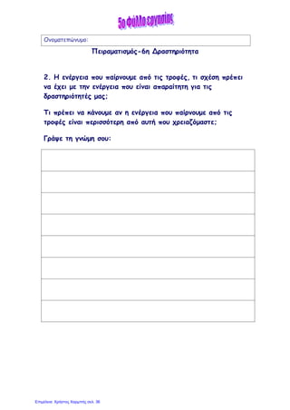 Ονοματεπώνυμο:
Πειραματισμός-6η Δραστηριότητα
2. Η ενέργεια που παίρνουμε από τις τροφές, τι σχέση πρέπει
να έχει με την ενέργεια που είναι απαραίτητη για τις
δραστηριότητές μας;
Τι πρέπει να κάνουμε αν η ενέργεια που παίρνουμε από τις
τροφές είναι περισσότερη από αυτή που χρειαζόμαστε;
Γράψε τη γνώμη σου:
Επιμέλεια: Χρήστος Χαρμπής σελ. 36
 