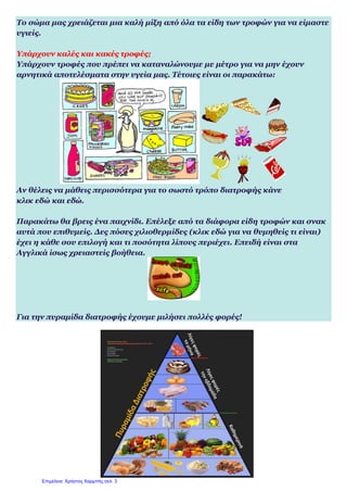 Το σώμα μας χρειάζεται μια καλή μίξη από όλα τα είδη των τροφών για να είμαστε
υγιείς.
Υπάρχουν καλές και κακές τροφές;
Υπάρχουν τροφές που πρέπει να καταναλώνουμε με μέτρο για να μην έχουν
αρνητικά αποτελέσματα στην υγεία μας. Τέτοιες είναι οι παρακάτω:
Αν θέλεις να μάθεις περισσότερα για το σωστό τρόπο διατροφής κάνε
κλικ εδώ και εδώ.
Παρακάτω θα βρεις ένα παιχνίδι. Επέλεξε από τα διάφορα είδη τροφών και σνακ
αυτά που επιθυμείς. Δες πόσες χιλιοθερμίδες (κλικ εδώ για να θυμηθείς τι είναι)
έχει η κάθε σου επιλογή και τι ποσότητα λίπους περιέχει. Επειδή είναι στα
Αγγλικά ίσως χρειαστείς βοήθεια.
Για την πυραμίδα διατροφής έχουμε μιλήσει πολλές φορές!
Επιμέλεια: Χρήστος Χαρμπής σελ. 3
 