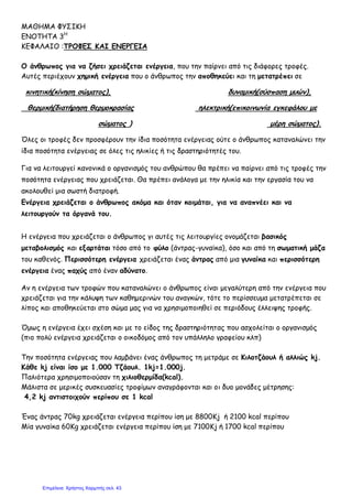 ΜΑΘΗΜΑ ΦΥΣΙΚΗ
ΕΝΟΤΗΤΑ 3Η
ΚΕΦΑΛΑΙΟ :ΤΡΟΦΕΣ ΚΑΙ ΕΝΕΡΓΕΙΑ
Ο άνθρωπος για να ζήσει χρειάζεται ενέργεια, που την παίρνει από τις διάφορες τροφές.
Αυτές περιέχουν χημική ενέργεια που ο άνθρωπος την αποθηκεύει και τη μετατρέπει σε
κινητική(κίνηση σώματος), δυναμική(σύσπαση μυών),
θερμική(διατήρηση θερμοκρασίας ηλεκτρική(επικοινωνία εγκεφάλου με
σώματος ) μέρη σώματος).
Όλες οι τροφές δεν προσφέρουν την ίδια ποσότητα ενέργειας ούτε ο άνθρωπος καταναλώνει την
ίδια ποσότητα ενέργειας σε όλες τις ηλικίες ή τις δραστηριότητές του.
Για να λειτουργεί κανονικά ο οργανισμός του ανθρώπου θα πρέπει να παίρνει από τις τροφές την
ποσότητα ενέργειας που χρειάζεται. Θα πρέπει ανάλογα με την ηλικία και την εργασία του να
ακολουθεί μια σωστή διατροφή.
Ενέργεια χρειάζεται ο άνθρωπος ακόμα και όταν κοιμάται, για να αναπνέει και να
λειτουργούν τα όργανά του.
Η ενέργεια που χρειάζεται ο άνθρωπος γι αυτές τις λειτουργίες ονομάζεται βασικός
μεταβολισμός και εξαρτάται τόσο από το φύλο (άντρας-γυναίκα), όσο και από τη σωματική μάζα
του καθενός. Περισσότερη ενέργεια χρειάζεται ένας άντρας από μια γυναίκα και περισσότερη
ενέργεια ένας παχύς από έναν αδύνατο.
Αν η ενέργεια των τροφών που καταναλώνει ο άνθρωπος είναι μεγαλύτερη από την ενέργεια που
χρειάζεται για την κάλυψη των καθημερινών του αναγκών, τότε το περίσσευμα μετατρέπεται σε
λίπος και αποθηκεύεται στο σώμα μας για να χρησιμοποιηθεί σε περιόδους έλλειψης τροφής.
Όμως η ενέργεια έχει σχέση και με το είδος της δραστηριότητας που ασχολείται ο οργανισμός
(πιο πολύ ενέργεια χρειάζεται ο οικοδόμος από τον υπάλληλο γραφείου κλπ)
Την ποσότητα ενέργειας που λαμβάνει ένας άνθρωπος τη μετράμε σε Κιλοτζάουλ ή αλλιώς kj.
Kάθε kj είναι ίσο με 1.000 Τζάουλ. 1kj=1.000j.
Παλιότερα χρησιμοποιούσαν τη χιλιοθερμίδα(kcal).
Μάλιστα σε μερικές συσκευασίες τροφίμων αναγράφονται και οι δυο μονάδες μέτρησης:
4,2 kj αντιστοιχούν περίπου σε 1 kcal
Ένας άντρας 70kg χρειάζεται ενέργεια περίπου ίση με 8800Kj ή 2100 kcal περίπου
Μία γυναίκα 60Kg χρειάζεται ενέργεια περίπου ίση με 7100Kj ή 1700 kcal περίπου
Επιμέλεια: Χρήστος Χαρμπής σελ. 43
 