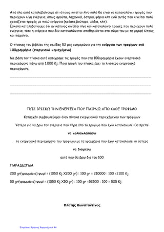 Από όλα αυτά καταλαβαίνουμε ότι όποιος κινείται λίγο καλό θα είναι να καταναλώνει τροφές που
περιέχουν λίγη ενέργεια, όπως φρούτα, λαχανικά, όσπρια, ψάρια κλπ ενώ αυτός που κινείται πολύ
χρειάζεται τροφές με πολύ ενέργεια (κρέατα,βούτυρα, λάδια, κλπ).
Εύκολα καταλαβαίνουμε ότι αν κάποιος κινείται λίγο και καταναλώνει τροφές που περιέχουν πολύ
ενέργεια, τότε η ενέργεια που δεν καταναλώνεται αποθηκεύεται στο σώμα του με τη μορφή λίπους
και παχαίνει.
Ο πίνακας του βιβλίου της σελίδας 52 μας ενημερώνει για την ενέργεια των τροφίμων ανά
100γραμμάρια (ενεργειακό περιεχόμενο)
Με βάση τον πίνακα αυτό κατέγραψε τις τροφές που στα 100γραμμάρια έχουν ενεργειακό
περιεχόμενο πάνω από 1.000 Kj. Ποια τροφή του πίνακα έχει το λιγότερο ενεργειακό
περιεχόμενο;
……………………………………………………………………………………………………………………………………………………………………….
………………………………………………………………………………………………………………………………………………………………………
……………………………………………………………………………………………………………………………………………………………………….
ΠΩΣ ΒΡΙΣΚΩ ΤΗΝ ΕΝΕΡΓΕΙΑ ΠΟΥ ΠΑΙΡΝΩ ΑΠΟ ΚΑΘΕ ΤΡΟΦΙΜΟ
Καταρχήν συμβουλεύομαι έναν πίνακα ενεργειακού περιεχόμενου των τροφίμων
Ύστερα για να βρω την ενέργεια που πήρα από το τρόφιμο που έχω καταναλώσει θα πρέπει
να πολλαπλασιάσω
το ενεργειακό περιεχόμενο του τροφίμου με τα γραμμάρια που έχω καταναλώσει κι ύστερα
να διαιρέσω
αυτό που θα βρω δια του 100
ΠΑΡΑΔΕΙΓΜΑ
200 gr(γραμμάρια) ψωμί = (1050 Kj Χ200 gr) : 100 gr = 210000 : 100 =2100 Kj
50 gr(γραμμάρια) ψωμί = (1050 Kj Χ50 gr) : 100 gr =52500 : 100 = 525 Kj
Πλατής Κωνσταντίνος
Επιμέλεια: Χρήστος Χαρμπής σελ. 44
 