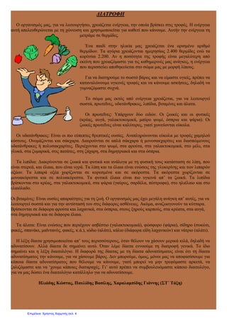 ΔΙΑΤΡΟΦΗ
Ο οργανισμός μας, για να λειτουργήσει, χρειάζεται ενέργεια, την οποία βρίσκει στις τροφές. Η ενέργεια
αυτή απελευθερώνεται με τη χώνευση και χρησιμοποιείται για καθετί που κάνουμε. Αυτήν την ενέργεια τη
μετράμε σε θερμίδες.
Ένα παιδί στην ηλικία μας χρειάζεται ένα ορισμένο αριθμό
θερμίδων. Τα αγόρια χρειάζονται ημερησίως 2.400 θερμίδες ενώ τα
κορίτσια 2.200. Αν η ποσότητα της τροφής είναι μεγαλύτερη από
εκείνη που χρειαζόμαστε για τις καθημερινές μας ανάγκες, η ενέργεια
που περισσεύει αποθηκεύεται στο σώμα μας με μορφή λίπους.
Για να διατηρούμε το σωστό βάρος και να είμαστε υγιείς, πρέπει να
καταναλώνουμε υγιεινές τροφές και να κάνουμε ασκήσεις, δηλαδή να
γυμναζόμαστε συχνά.
Το σώμα μας εκτός από ενέργεια χρειάζεται, για να λειτουργεί
σωστά, πρωτεΐνες, υδατάνθρακες, λιπίδια, βιταμίνες και άλατα.
Οι πρωτεΐνες: Υπάρχουν δύο ειδών. Οι ζωικές και οι φυτικές
(κρέας, αυγά, γαλακτοκομικά, μαύρο ψωμί, όσπρια και ψάρια). Οι
ζωικές πρωτεΐνες είναι καλύτερες, γιατί χωνεύονται εύκολα.
Οι υδατάνθρακες: Είναι οι πιο εύπεπτες θρεπτικές ουσίες. Αναπληρώνονται εύκολα με τροφές χαμηλού
κόστους. Ονομάζονται και σάκχαρα. Διαιρούνται σε απλά σάκχαρα ή μονοσακχαρίτες και διασπώμενους
υδατάνθρακες ή πολυσακχαρίτες. Περιέχονται στο ψωμί, στα φρούτα, στα γαλακτοκομικά, στο μέλι, στα
γλυκά, στα ζυμαρικά, στις πατάτες, στη ζάχαρη, στα δημητριακά και στα όσπρια.
Τα λιπίδια: Διακρίνονται σε ζωικά και φυτικά και ανάλογα με τη φυσική τους κατάσταση σε λίπη, που
είναι στερεά, και έλαια, που είναι υγρά. Τα λίπη και τα έλαια είναι ενώσεις της γλυκερίνης και των λιπαρών
οξέων. Τα λιπαρά οξέα χωρίζονται σε κορεσμένα και σε ακόρεστα. Τα ακόρεστα χωρίζονται σε
μονοακόρεστα και σε πολυακόρεστα. Τα φυτικά έλαια είναι πιο υγιεινά απ’ τα ζωικά. Τα λιπίδια
βρίσκονται στο κρέας, στα γαλακτοκομικά, στα ψάρια (γαύρος, σαρδέλα, πέστροφα), στο ηλιέλαιο και στο
ελαιόλαδο.
Οι βιταμίνες: Είναι ουσίες απαραίτητες για τη ζωή. Ο οργανισμός μας έχει μεγάλη ανάγκη απ’ αυτές, για να
λειτουργεί σωστά και για την αντίστασή του στις διάφορες ασθένειες. Ακόμα, αναζωογονούν τα κύτταρα.
Βρίσκονται σε διάφορα φρούτα και λαχανικά, στα όσπρια, στους ξηρούς καρπούς, στα κρέατα, στα αυγά,
στα δημητριακά και σε διάφορα έλαια.
Τα άλατα: Είναι ενώσεις που περιέχουν ασβέστιο (γαλακτοκομικά), φώσφορο (ψάρια), σίδηρο (συκώτι,
φακές, σπανάκι, μαϊντανός, φακές, κ.ά.), ιώδιο (αλάτι), κάλιο (διάφορα είδη λαχανικών) και νάτριο (αλάτι).
Η λέξη δίαιτα χρησιμοποιείται απ’ τους περισσότερους, όταν θέλουν να χάσουν μερικά κιλά, δηλαδή να
αδυνατίσουν. Αλλά δίαιτα δε σημαίνει αυτό. Όταν λέμε δίαιτα εννοούμε τη διατροφή γενικά. Το ίδιο
σημαίνει και η λέξη διαιτολόγιο. Η διαφορά της δίαιτας με τη δίαιτα αδυνατίσματος είναι ότι τη δίαιτα
αδυνατίσματος την κάνουμε, για να χάσουμε βάρος. Δεν μπορούμε, όμως, μόνοι μας να αποφασίσουμε για
κάποια δίαιτα αδυνατίσματος που θέλουμε να κάνουμε, γιατί μπορεί να μην τρεφόμαστε αρκετά, να
ζαλιζόμαστε και να ‘χουμε κάποιες διαταραχές. Γι’ αυτό πρέπει να συμβουλευόμαστε κάποιο διαιτολόγο,
για να μας δώσει ένα διαιτολόγιο κατάλληλο για να αδυνατίσουμε.
Ηλιάδης Κώστας, Παυλίδης Βασίλης, Χαραλαμπίδης Γιάννης (ΣΤ΄ Τάξη)
Επιμέλεια: Χρήστος Χαρμπής σελ. 4
 