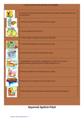 Ο ΔΕΚΑΛΟΓΟΣ ΤΗΣ ΣΩΣΤΗΣ ΔΙΑΤΡΟΦΗΣ
1. Ξεκινάμε τη μέρα μας πάντα τρώγοντας ένα καλό πρωινό, κατά προτίμηση γάλα
με δημητριακά.
2. Πίνουμε τουλάχιστο δύο ποτήρια γάλα την ημέρα.
3. Τρώμε καθημερινά δύο φρούτα.
4. Τρώμε όσπρια τουλάχιστο μία φορά την εβδομάδα.
5. Τρώμε πολλά λαχανικά και μαγειρεμένα και ωμά.
6. Τρώμε λιγότερο κρέας και περισσότερα ψάρια.
7. Προσπαθούμε να μειώσουμε τη ζάχαρη και το αλάτι. Αντί για αυτό
χρησιμοποιούμε μυρωδικά (ρίγανη, θυμάρι, βασιλικό κ.ά.).
8. Πίνουμε τουλάχιστον έξι ποτήρια νερό την ημέρα.
9.Αποφεύγουμε τα διάφορα σνακ και τα φαστ φουντ.
10. Προτιμούμε να πίνουμε φρέσκους χυμούς ή χυμούς χωρίς ανθρακικό.
Δημοτικό Σχολείο Ριζού
Επιμέλεια: Χρήστος Χαρμπής σελ. 5
 