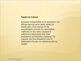 Τροφές και ενέργεια
Δοκίμασε να ασχοληθείς με το αγαπημένο σου
άθλημα έχοντας μείνει χωρίς τροφή για
πολλές ώρες. Είναι σίγουρο ότι θα
εγκαταλείψεις σύντομα την προσπάθεια,
νιώθοντας να σου λείπει ενέργεια! Ο
ανθρώπινος οργανισμός είναι ένας
ακούραστος μετατροπέας ενέργειας. Την
ενέργεια που είναι απαραίτητη για τις
δραστηριότητές μας την παίρνουμε από τις
τροφές.
Επιμέλεια: Χρήστος Χαρμπής σελ. 6
Eugen
 