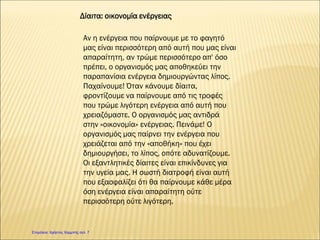 Δίαιτα: οικονομία ενέργειας
Αν η ενέργεια που παίρνουμε με το φαγητό
μας είναι περισσότερη από αυτή που μας είναι
απαραίτητη, αν τρώμε περισσότερο απ' όσο
πρέπει, ο οργανισμός μας αποθηκεύει την
παραπανίσια ενέργεια δημιουργώντας λίπος.
Παχαίνουμε! Όταν κάνουμε δίαιτα,
φροντίζουμε να παίρνουμε από τις τροφές
που τρώμε λιγότερη ενέργεια από αυτή που
χρειαζόμαστε. Ο οργανισμός μας αντιδρά
στην «οικονομία» ενέργειας. Πεινάμε! Ο
οργανισμός μας παίρνει την ενέργεια που
χρειάζεται από την «αποθήκη» που έχει
δημιουργήσει, το λίπος, οπότε αδυνατίζουμε.
Οι εξαντλητικές δίαιτες είναι επικίνδυνες για
την υγεία μας. Η σωστή διατροφή είναι αυτή
που εξασφαλίζει ότι θα παίρνουμε κάθε μέρα
όση ενέργεια είναι απαραίτητη ούτε
περισσότερη ούτε λιγότερη.
Επιμέλεια: Χρήστος Χαρμπής σελ. 7
 