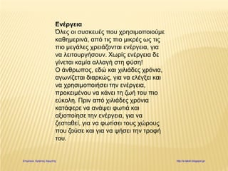 Ενέργεια
Όλες οι συσκευές που χρησιμοποιούμε
καθημερινά, από τις πιο μικρές ως τις
πιο μεγάλες χρειάζονται ενέργεια, για
να λειτουργήσουν. Χωρίς ενέργεια δε
γίνεται καμία αλλαγή στη φύση!
Ο άνθρωπος, εδώ και χιλιάδες χρόνια,
αγωνίζεται διαρκώς, για να ελέγξει και
να χρησιμοποιήσει την ενέργεια,
προκειμένου να κάνει τη ζωή του πιο
εύκολη. Πριν από χιλιάδες χρόνια
κατάφερε να ανάψει φωτιά και
αξιοποίησε την ενέργεια, για να
ζεσταθεί, για να φωτίσει τους χώρους
που ζούσε και για να ψήσει την τροφή
του.
Επιμέλεια: Χρήστος Χαρμπής http://e-taksh.blogspot.gr/
 