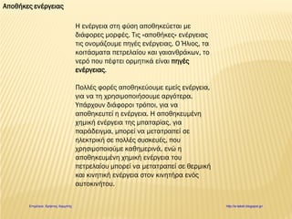 Αποθήκες ενέργειας
Η ενέργεια στη φύση αποθηκεύεται με
διάφορες μορφές. Τις «αποθήκες» ενέργειας
τις ονομάζουμε πηγές ενέργειας. Ο Ήλιος, τα
κοιτάσματα πετρελαίου και γαιανθράκων, το
νερό που πέφτει ορμητικά είναι πηγές
ενέργειας.
Πολλές φορές αποθηκεύουμε εμείς ενέργεια,
για να τη χρησιμοποιήσουμε αργότερα.
Υπάρχουν διάφοροι τρόποι, για να
αποθηκευτεί η ενέργεια. Η αποθηκευμένη
χημική ενέργεια της μπαταρίας, για
παράδειγμα, μπορεί να μετατραπεί σε
ηλεκτρική σε πολλές συσκευές, που
χρησιμοποιούμε καθημερινά, ενώ η
αποθηκευμένη χημική ενέργεια του
πετρελαίου μπορεί να μετατραπεί σε θερμική
και κινητική ενέργεια στον κινητήρα ενός
αυτοκινήτου.
Επιμέλεια: Χρήστος Χαρμπής http://e-taksh.blogspot.gr/
 