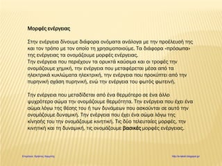 Μορφές ενέργειας
Στην ενέργεια δίνουμε διάφορα ονόματα ανάλογα με την προέλευσή της
και τον τρόπο με τον οποίο τη χρησιμοποιούμε. Τα διάφορα «πρόσωπα»
της ενέργειας τα ονομάζουμε μορφές ενέργειας.
Την ενέργεια που περιέχουν τα ορυκτά καύσιμα και οι τροφές την
ονομάζουμε χημική, την ενέργεια που μεταφέρεται μέσα από τα
ηλεκτρικά κυκλώματα ηλεκτρική, την ενέργεια που προκύπτει από την
πυρηνική σχάση πυρηνική, ενώ την ενέργεια του φωτός φωτεινή.
Την ενέργεια που μεταδίδεται από ένα θερμότερο σε ένα άλλο
ψυχρότερο σώμα την ονομάζουμε θερμότητα. Την ενέργεια που έχει ένα
σώμα λόγω της θέσης του ή των δυνάμεων που ασκούνται σε αυτό την
ονομάζουμε δυναμική. Την ενέργεια που έχει ένα σώμα λόγω της
κίνησής του την ονομάζουμε κινητική. Τις δύο τελευταίες μορφές, την
κινητική και τη δυναμική, τις ονομάζουμε βασικές μορφές ενέργειας.
Επιμέλεια: Χρήστος Χαρμπής http://e-taksh.blogspot.gr/
 
