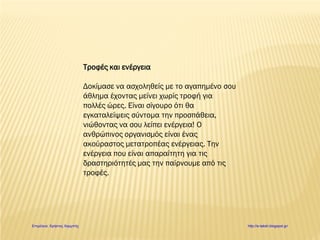 Τροφές και ενέργεια
Δοκίμασε να ασχοληθείς με το αγαπημένο σου
άθλημα έχοντας μείνει χωρίς τροφή για
πολλές ώρες. Είναι σίγουρο ότι θα
εγκαταλείψεις σύντομα την προσπάθεια,
νιώθοντας να σου λείπει ενέργεια! Ο
ανθρώπινος οργανισμός είναι ένας
ακούραστος μετατροπέας ενέργειας. Την
ενέργεια που είναι απαραίτητη για τις
δραστηριότητές μας την παίρνουμε από τις
τροφές.
Επιμέλεια: Χρήστος Χαρμπής http://e-taksh.blogspot.gr/
 