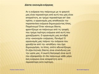 Δίαιτα: οικονομία ενέργειας
Αν η ενέργεια που παίρνουμε με το φαγητό
μας είναι περισσότερη από αυτή που μας είναι
απαραίτητη, αν τρώμε περισσότερο απ' όσο
πρέπει, ο οργανισμός μας αποθηκεύει την
παραπανίσια ενέργεια δημιουργώντας λίπος.
Παχαίνουμε! Όταν κάνουμε δίαιτα,
φροντίζουμε να παίρνουμε από τις τροφές
που τρώμε λιγότερη ενέργεια από αυτή που
χρειαζόμαστε. Ο οργανισμός μας αντιδρά
στην «οικονομία» ενέργειας. Πεινάμε! Ο
οργανισμός μας παίρνει την ενέργεια που
χρειάζεται από την «αποθήκη» που έχει
δημιουργήσει, το λίπος, οπότε αδυνατίζουμε.
Οι εξαντλητικές δίαιτες είναι επικίνδυνες για
την υγεία μας. Η σωστή διατροφή είναι αυτή
που εξασφαλίζει ότι θα παίρνουμε κάθε μέρα
όση ενέργεια είναι απαραίτητη ούτε
περισσότερη ούτε λιγότερη.
Επιμέλεια: Χρήστος Χαρμπής http://e-taksh.blogspot.gr/
 