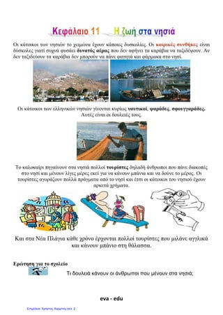 eva - edu
Οι κάτοικοι των νησιών το χειμώνα έχουν κάποιες δυσκολίες. Οι καιρικές συνθήκες είναι
δύσκολες γιατί συχνά φυσάει δυνατός αέρας που δεν αφήνει τα καράβια να ταξιδέψουν. Αν
δεν ταξιδεύουν τα καράβια δεν μπορούν να πάνε φαγητά και φάρμακα στο νησί.
Οι κάτοικοι των ελληνικών νησιών γίνονται κυρίως ναυτικοί, ψαράδες, σφουγγαράδες.
Αυτές είναι οι δουλειές τους.
Το καλοκαίρι πηγαίνουν στα νησιά πολλοί τουρίστες δηλαδή άνθρωποι που πάνε διακοπές
στο νησί και μένουν λίγες μέρες εκεί για να κάνουν μπάνια και να δούνε το μέρος. Οι
τουρίστες αγοράζουν πολλά πράγματα από το νησί και έτσι οι κάτοικοι του νησιού έχουν
αρκετά χρήματα.
Και στα Νέα Πλάγια κάθε χρόνο έρχονται πολλοί τουρίστες που μιλάνε αγγλικά
και κάνουν μπάνιο στη θάλασσα.
Ερώτηση για το σχολείο
Τι δουλειά κάνουν οι άνθρωποι που μένουν στα νησιά;
Επιμέλεια: Χρήστος Χαρμπής σελ. 2
 