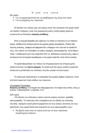 Η ζ ω ή σ τ α ν η σ ι ά
Θα μάθω:
 Για τα χαρακτηριστικά και τα προβλήματα της ζωής στα νησιά
 Για τις ασχολίες των νησιωτών
Οι κάτοικοι των νησιών μας- και κυρίως αυτοί που κατοικούν στα μικρά νησιά
του Αιγαίου πελάγους- κατά τους χειμερινούς μήνες πολλές φορές έρχονται
αντιμέτωποι με δύσκολες καιρικές συνθήκες.
Όταν οι ισχυροί βοριάδες δεν αφήνουν τα πλοία να πλεύσουν ή να πιάσουν
λιμάνι, αισθάνονται απομονωμένοι και μερικές φορές ανασφαλείς. Πολλά είδη
πρώτης ανάγκης, τρόφιμα και φάρμακα δεν υπάρχουν στο νησί και τα προϊόντα
τους, που πρέπει να πουληθούν σε άλλες περιοχές, καταστρέφονται. Αυτό δείχνει
πόσο η καθημερινή ζωή τους εξαρτάται από τις θαλάσσιες συγκοινωνίες, αφού η
κατασκευή και λειτουργία αεροδρομίων στα μικρά νησιά δεν είναι πάντα εύκολη.
Τα αραιά δρομολόγια των πλοίων σε απομακρυσμένα και απομονωμένα
νησιά συνιστούν την άγονη γραμμή. Τα νησιά αυτά δεν έχουν μεγάλη τουριστική
κίνηση και η μετακίνηση των κατοίκων τους δεν μπορεί να είναι συχνή.
Τα νησιά μας προσελκύουν το καλοκαίρι ένα μεγάλο αριθμό τουριστών. Αυτό
αποτελεί σημαντική πηγή εσόδων των νησιωτών
Γεωγραφικό Γλωσσάριο:
Καιρικές συνθήκες :τα στοιχεία που διαμορφώνουν τον καιρό ενός τόπου, όπως ο
άνεμος, η θερμοκρασία, η υγρασία, κ.λπ.
ΕΡΓΑΣΙΑ
«Οι κάτοικοι των ελληνικών νησιών γίνονται κυρίως ναυτικού, ψαράδες,
σφουγγαράδες. Τα νησιά μας είναι υπερήφανα για την εξέλιξη της ελληνικής
ναυτιλίας. Ορισμένα νησιά μάλιστα φημίζονται για τους καλούς ναυτικούς και τους
εφοπλιστές τους μερικά άλλα είναι ονομαστά για τους σφουγγαράδες τους»
 Να βρείτε ποια είναι τα νησιά αυτά και σε ποια νησιώτικα
συμπλέγματα ανήκουν.
Επιμέλεια: Χρήστος Χαρμπής σελ. 4
 