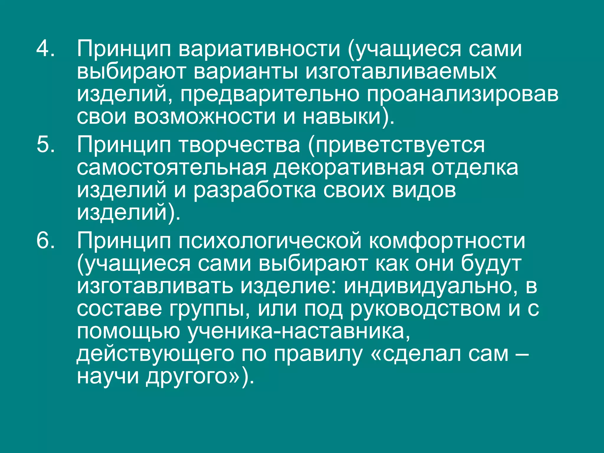 4. Принцип вариативности (учащиеся сами
выбирают варианты изготавливаемых
изделий, предварительно проанализировав
свои возможности и навыки).
5. Принцип творчества (приветствуется
самостоятельная декоративная отделка
изделий и разработка своих видов
изделий).
6. Принцип психологической комфортности
(учащиеся сами выбирают как они будут
изготавливать изделие: индивидуально, в
составе группы, или под руководством и с
помощью ученика-наставника,
действующего по правилу «сделал сам –
научи другого»).
 