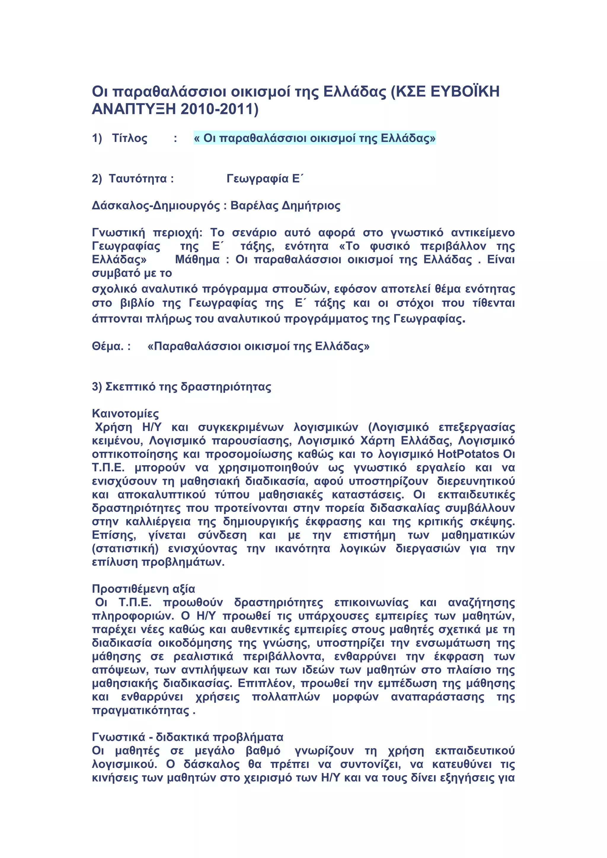 Οι παραθαλάσσιοι οικισμοί της Ελλάδας (ΚΣΕ ΕΥΒΟΪΚΗ
ΑΝΑΠΤΥΞΗ 2010-2011)
1) Τίτλος : « Οι παραθαλάσσιοι οικισμοί της Ελλάδας»
2) Ταυτότητα : Γεωγραφία Ε΄
Δάσκαλος-Δημιουργός : Βαρέλας Δημήτριος
Γνωστική περιοχή: Το σενάριο αυτό αφορά στο γνωστικό αντικείμενο
Γεωγραφίας της Ε΄ τάξης, ενότητα «Το φυσικό περιβάλλον της
Ελλάδας» Μάθημα : Οι παραθαλάσσιοι οικισμοί της Ελλάδας . Είναι
συμβατό με το
σχολικό αναλυτικό πρόγραμμα σπουδών, εφόσον αποτελεί θέμα ενότητας
στο βιβλίο της Γεωγραφίας της Ε΄ τάξης και οι στόχοι που τίθενται
άπτονται πλήρως του αναλυτικού προγράμματος της Γεωγραφίας.
Θέμα. : «Παραθαλάσσιοι οικισμοί της Ελλάδας»
3) Σκεπτικό της δραστηριότητας
Καινοτομίες
Χρήση Η/Υ και συγκεκριμένων λογισμικών (Λογισμικό επεξεργασίας
κειμένου, Λογισμικό παρουσίασης, Λογισμικό Χάρτη Ελλάδας, Λογισμικό
οπτικοποίησης και προσομοίωσης καθώς και το λογισμικό HotPotatos Οι
Τ.Π.Ε. μπορούν να χρησιμοποιηθούν ως γνωστικό εργαλείο και να
ενισχύσουν τη μαθησιακή διαδικασία, αφού υποστηρίζουν διερευνητικού
και αποκαλυπτικού τύπου μαθησιακές καταστάσεις. Οι εκπαιδευτικές
δραστηριότητες που προτείνονται στην πορεία διδασκαλίας συμβάλλουν
στην καλλιέργεια της δημιουργικής έκφρασης και της κριτικής σκέψης.
Επίσης, γίνεται σύνδεση και με την επιστήμη των μαθηματικών
(στατιστική) ενισχύοντας την ικανότητα λογικών διεργασιών για την
επίλυση προβλημάτων.
Προστιθέμενη αξία
Οι Τ.Π.Ε. προωθούν δραστηριότητες επικοινωνίας και αναζήτησης
πληροφοριών. Ο Η/Υ προωθεί τις υπάρχουσες εμπειρίες των μαθητών,
παρέχει νέες καθώς και αυθεντικές εμπειρίες στους μαθητές σχετικά με τη
διαδικασία οικοδόμησης της γνώσης, υποστηρίζει την ενσωμάτωση της
μάθησης σε ρεαλιστικά περιβάλλοντα, ενθαρρύνει την έκφραση των
απόψεων, των αντιλήψεων και των ιδεών των μαθητών στο πλαίσιο της
μαθησιακής διαδικασίας. Επιπλέον, προωθεί την εμπέδωση της μάθησης
και ενθαρρύνει χρήσεις πολλαπλών μορφών αναπαράστασης της
πραγματικότητας .
Γνωστικά - διδακτικά προβλήματα
Οι μαθητές σε μεγάλο βαθμό γνωρίζουν τη χρήση εκπαιδευτικού
λογισμικού. Ο δάσκαλος θα πρέπει να συντονίζει, να κατευθύνει τις
κινήσεις των μαθητών στο χειρισμό των Η/Υ και να τους δίνει εξηγήσεις για
 