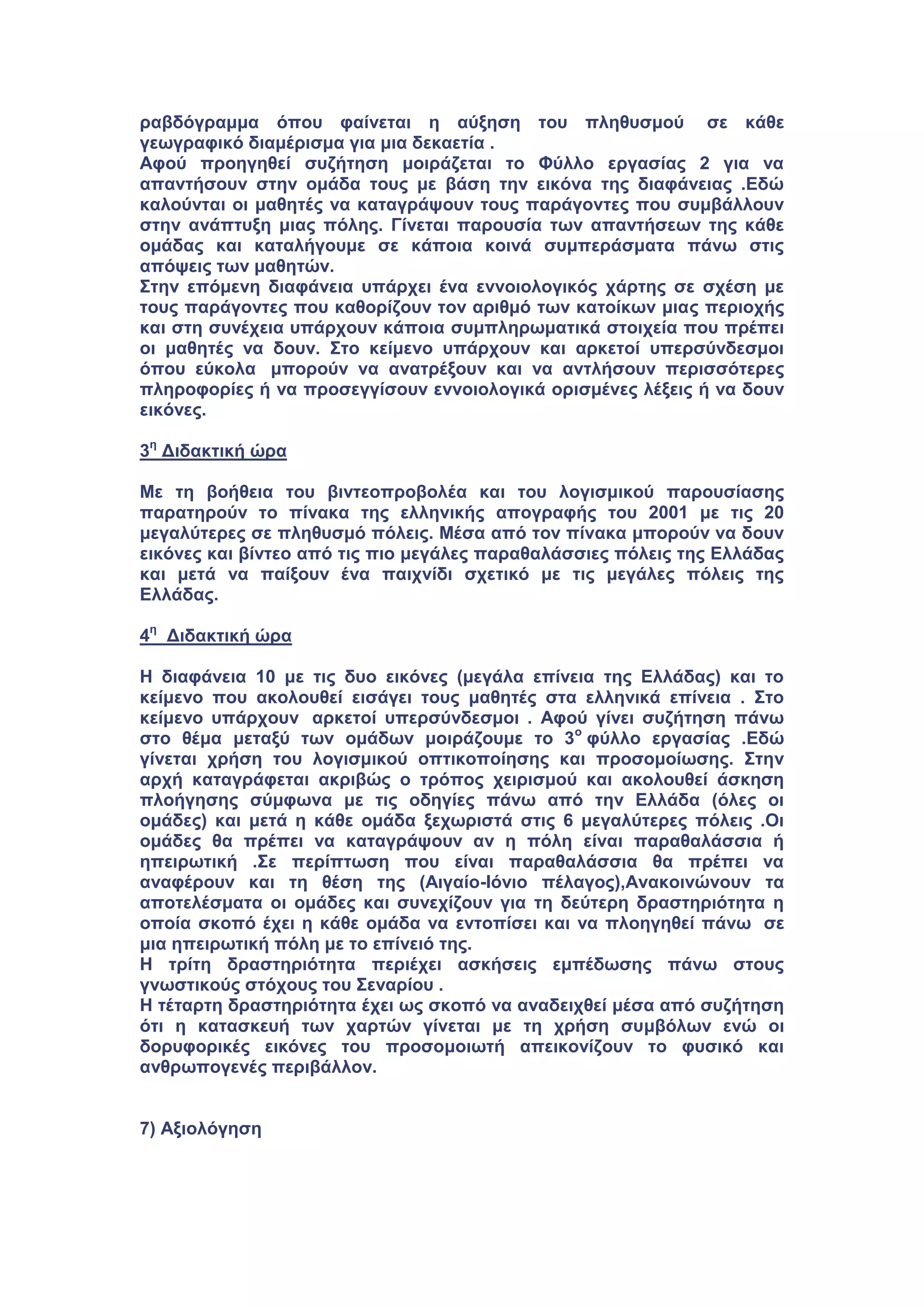 ραβδόγραμμα όπου φαίνεται η αύξηση του πληθυσμού σε κάθε
γεωγραφικό διαμέρισμα για μια δεκαετία .
Αφού προηγηθεί συζήτηση μοιράζεται το Φύλλο εργασίας 2 για να
απαντήσουν στην ομάδα τους με βάση την εικόνα της διαφάνειας .Εδώ
καλούνται οι μαθητές να καταγράψουν τους παράγοντες που συμβάλλουν
στην ανάπτυξη μιας πόλης. Γίνεται παρουσία των απαντήσεων της κάθε
ομάδας και καταλήγουμε σε κάποια κοινά συμπεράσματα πάνω στις
απόψεις των μαθητών.
Στην επόμενη διαφάνεια υπάρχει ένα εννοιολογικός χάρτης σε σχέση με
τους παράγοντες που καθορίζουν τον αριθμό των κατοίκων μιας περιοχής
και στη συνέχεια υπάρχουν κάποια συμπληρωματικά στοιχεία που πρέπει
οι μαθητές να δουν. Στο κείμενο υπάρχουν και αρκετοί υπερσύνδεσμοι
όπου εύκολα μπορούν να ανατρέξουν και να αντλήσουν περισσότερες
πληροφορίες ή να προσεγγίσουν εννοιολογικά ορισμένες λέξεις ή να δουν
εικόνες.
3η
Διδακτική ώρα
Με τη βοήθεια του βιντεοπροβολέα και του λογισμικού παρουσίασης
παρατηρούν το πίνακα της ελληνικής απογραφής του 2001 με τις 20
μεγαλύτερες σε πληθυσμό πόλεις. Μέσα από τον πίνακα μπορούν να δουν
εικόνες και βίντεο από τις πιο μεγάλες παραθαλάσσιες πόλεις της Ελλάδας
και μετά να παίξουν ένα παιχνίδι σχετικό με τις μεγάλες πόλεις της
Ελλάδας.
4η
Διδακτική ώρα
Η διαφάνεια 10 με τις δυο εικόνες (μεγάλα επίνεια της Ελλάδας) και το
κείμενο που ακολουθεί εισάγει τους μαθητές στα ελληνικά επίνεια . Στο
κείμενο υπάρχουν αρκετοί υπερσύνδεσμοι . Αφού γίνει συζήτηση πάνω
στο θέμα μεταξύ των ομάδων μοιράζουμε το 3ο
φύλλο εργασίας .Εδώ
γίνεται χρήση του λογισμικού οπτικοποίησης και προσομοίωσης. Στην
αρχή καταγράφεται ακριβώς ο τρόπος χειρισμού και ακολουθεί άσκηση
πλοήγησης σύμφωνα με τις οδηγίες πάνω από την Ελλάδα (όλες οι
ομάδες) και μετά η κάθε ομάδα ξεχωριστά στις 6 μεγαλύτερες πόλεις .Οι
ομάδες θα πρέπει να καταγράψουν αν η πόλη είναι παραθαλάσσια ή
ηπειρωτική .Σε περίπτωση που είναι παραθαλάσσια θα πρέπει να
αναφέρουν και τη θέση της (Αιγαίο-Ιόνιο πέλαγος),Ανακοινώνουν τα
αποτελέσματα οι ομάδες και συνεχίζουν για τη δεύτερη δραστηριότητα η
οποία σκοπό έχει η κάθε ομάδα να εντοπίσει και να πλοηγηθεί πάνω σε
μια ηπειρωτική πόλη με το επίνειό της.
Η τρίτη δραστηριότητα περιέχει ασκήσεις εμπέδωσης πάνω στους
γνωστικούς στόχους του Σεναρίου .
Η τέταρτη δραστηριότητα έχει ως σκοπό να αναδειχθεί μέσα από συζήτηση
ότι η κατασκευή των χαρτών γίνεται με τη χρήση συμβόλων ενώ οι
δορυφορικές εικόνες του προσομοιωτή απεικονίζουν το φυσικό και
ανθρωπογενές περιβάλλον.
7) Αξιολόγηση
 