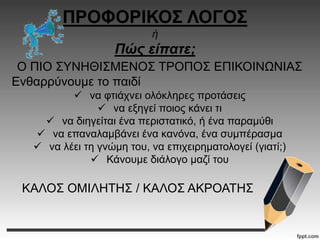 ΠΡΟΦΟΡΙΚΟΣ ΛΟΓΟΣ
ή
Πώς είπατε;
Ο ΠΙΟ ΣΥΝΗΘΙΣΜΕΝΟΣ ΤΡΟΠΟΣ ΕΠΙΚΟΙΝΩΝΙΑΣ
Ενθαρρύνουμε το παιδί
 να φτιάχνει ολόκληρες προτάσεις
 να εξηγεί ποιος κάνει τι
 να διηγείται ένα περιστατικό, ή ένα παραμύθι
 να επαναλαμβάνει ένα κανόνα, ένα συμπέρασμα
 να λέει τη γνώμη του, να επιχειρηματολογεί (γιατί;)
 Κάνουμε διάλογο μαζί του
ΚΑΛΟΣ ΟΜΙΛΗΤΗΣ / ΚΑΛΟΣ ΑΚΡΟΑΤΗΣ
 