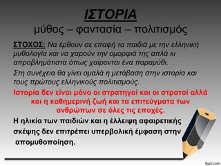 ΙΣΤΟΡΙΑ
μύθος – φαντασία – πολιτισμός
ΣΤΟΧΟΣ: Να έρθουν σε επαφή τα παιδιά με την ελληνική
μυθολογία και να χαρούν την ομορφιά της απλά κι
απροβλημάτιστα όπως χαίρονται ένα παραμύθι.
Στη συνέχεια θα γίνει ομαλά η μετάβαση στην ιστορία και
τους πρώτους ελληνικούς πολιτισμούς.
Ιστορία δεν είναι μόνο οι στρατηγοί και οι στρατοί αλλά
και η καθημερινή ζωή και τα επιτεύγματα των
ανθρώπων σε όλες τις εποχές.
Η ηλικία των παιδιών και η έλλειψη αφαιρετικής
σκέψης δεν επιτρέπει υπερβολική έμφαση στην
απομυθοποίηση.
 