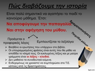 Πώς διαβάζουμε την ιστορία
Είναι πολύ σημαντικό να αγαπήσει το παιδί το
καινούριο μάθημα. Έτσι:
Να αποφύγουμε την παπαγαλία.
Ναι στην αφήγηση του μύθου.
Προάγεται ο
προφορικός λόγος Εμπλουτίζεται το λεξιλόγιο
 Βοηθάνε οι ερωτήσεις που υπάρχουν στο βιβλίο.
 Οι υπογραμμισμένες φράσεις είναι αυτές που θα μάθει να
αποδίδει το νόημά τους. Οι κυκλωμένες λέξεις και με μαύρα
γράμματα είναι οι λέξεις – κλειδιά.
 Δεν μαθαίνει τα συνοδευτικά κείμενα.
 Ενδεχομένως να χρειαστεί να συμπληρώσει στο Τ.Ε.
κάποιες από τις δραστηριότητες.
 