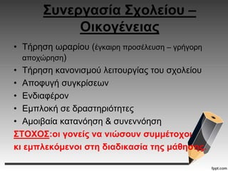 Συνεργασία Σχολείου –
Οικογένειας
• Τήρηση ωραρίου (έγκαιρη προσέλευση – γρήγορη
αποχώρηση)
• Τήρηση κανονισμού λειτουργίας του σχολείου
• Αποφυγή συγκρίσεων
• Ενδιαφέρον
• Εμπλοκή σε δραστηριότητες
• Αμοιβαία κατανόηση & συνεννόηση
ΣΤΟΧΟΣ:οι γονείς να νιώσουν συμμέτοχοι
κι εμπλεκόμενοι στη διαδικασία της μάθησης.
 