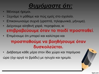 Θυμόμαστε ότι:
• Μένουμε ήρεμοι.
• Ξεχνάμε τι μάθαμε και πώς εμείς στο σχολείο.
• Επικοινωνούμε συχνά (γραπτά, τηλεφωνικά, μήνυμα).
• Δείχνουμε αληθινή χαρά, περηφάνια, κι
επιβραβεύουμε όταν το παιδί προσπαθεί.
• Επιμένουμε ότι μπορεί και καλύτερα και
προσπαθούμε να βοηθήσουμε όταν
δυσκολεύεται.
• Διάβασμα κάθε μέρα στον ίδιο χώρο και παρόμοια
ώρα (όχι αργά το βράδυ) με ησυχία και ηρεμία.
 