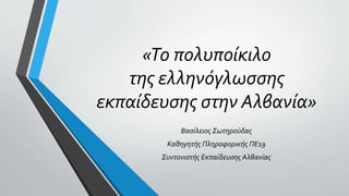 «Το πολυποίκιλο
της ελληνόγλωσσης
εκπαίδευσης στην Αλβανία»
Βασίλειος Σωτηρούδας
Καθηγητής Πληροφορικής ΠΕ19
Συντονιστής Εκπαίδευσης Αλβανίας
 