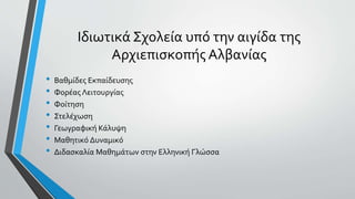 Ιδιωτικά Σχολεία υπό την αιγίδα της
Αρχιεπισκοπής Αλβανίας
• Βαθμίδες Εκπαίδευσης
• Φορέας Λειτουργίας
• Φοίτηση
• Στελέχωση
• Γεωγραφική Κάλυψη
• Μαθητικό Δυναμικό
• Διδασκαλία Μαθημάτων στην Ελληνική Γλώσσα
 
