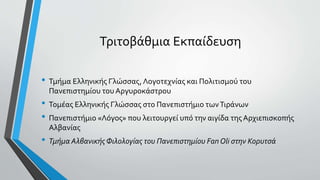 Τριτοβάθμια Εκπαίδευση
• Τμήμα Ελληνικής Γλώσσας, Λογοτεχνίας και Πολιτισμού του
Πανεπιστημίου του Αργυροκάστρου
• Τομέας Ελληνικής Γλώσσας στο Πανεπιστήμιο τωνΤιράνων
• Πανεπιστήμιο «Λόγος» που λειτουργεί υπό την αιγίδα της Αρχιεπισκοπής
Αλβανίας
• Τμήμα Αλβανικής Φιλολογίας του Πανεπιστημίου Fan Oli στην Κορυτσά
 