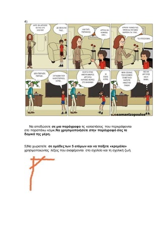 4)
Να αποδώσετε σε μια παράγραφο τις καταστάσεις που περιγράφονται
στο παραπάνω κόμικ.Να χρησιμοποιήσετε στην παράγραφό σας τα
δομικά της μέρη.
5)Να χωριστείτε σε ομάδες των 5 ατόμων και να παίξετε «κρεμάλα»
χρησιμοποιώντας λέξεις που αναφέρονται στο σχολείο και τη σχολική ζωή.
 