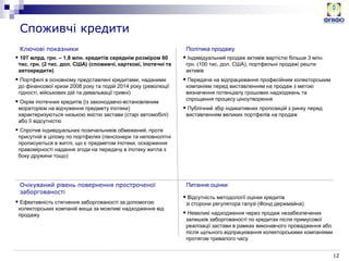 12
Ключові показники
Споживчі кредити
 107 млрд. грн. – 1,8 млн. кредитів середнім розміром 60
тис. грн. (2 тис. дол. США) (споживчі, карткові, іпотечні та
автокредити)
 Портфелі в основному представлені кредитами, наданими
до фінансової кризи 2008 року та подій 2014 року (революції
гідності, військових дій та девальвації гривні)
 Окрім іпотечних кредитів (із законодавчо-встановленим
мораторієм на відчуження предмету іпотеки)
характеризуються низькою якістю застави (старі автомобілі)
або її відсутністю
 Спротив індивідуальних позичальників обмежений, проте
присутній в цілому по портфелях (пенсіонери та неповнолітні
прописуються в житлі, що є предметом іпотеки, оскарження
правомірності надання згоди на передачу в іпотеку житла з
боку дружини тощо)
 Ефективність стягнення заборгованості за допомогою
колекторських компаній вища за можливі надходження від
продажу
Політика продажу
Очікуваний рівень повернення простроченої
заборгованості
Питання оцінки
 Індивідуальний продаж активів вартістю більше 3 млн.
грн. (100 тис. дол. США), портфельні продажі решти
активів
 Передача на відпрацювання професійним колекторським
компаніям перед виставленням на продаж з метою
визначення потенціалу грошових надходжень та
спрощення процесу ціноутворення
 Публічний збір індикативних пропозицій з ринку перед
виставленням великих портфелів на продаж
 Відсутність методології оцінки кредитів
зі сторони регулятора галузі (Фонд держмайна)
 Невеликі надходження через продаж незабезпечених
залишків заборгованості по кредитах після примусової
реалізації застави в рамках виконавчого провадження або
після щільного відпрацювання колекторськими компаніями
протягом тривалого часу
 