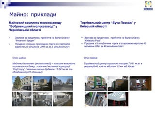 Майновий комплекс молокозаводу
“Бобровицький молокозавод” у
Чернігівській області
 Застава за кредитами, прийнята на баланс банку
“Фінанси і Кредит”
 Продане з перших прилюдних торгів зі стартовою
вартістю 25 мільйонів UAH за 33,5 мільйони UAH
Торгівельний центр “Буча Пассаж” у
Київській області
Опис майна:
Майновий комплекс (молокозавод) – колишня власність
позичальника банку, локальної молочної корпорації
“Клуб сиру” (загальна площа будівель 11 643 кв.м. та
обладнання (427 одиниць)).
 Застава за кредитами, прийнята на баланс банку
“Київська Русь”
 Продана з 5-х публічних торгів зі стартовою вартістю 43
мільйони UAH за 46 мільйонів UAH
Опис майна:
Торгівельний центр корисною площею 7 011 кв.м. в
рекреаційній зоні на відстані 15 км. від Києва
Майно: приклади
 