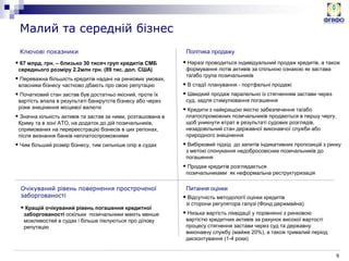 9
Ключові показники
Малий та середній бізнес
 67 млрд. грн. – близько 30 тисяч груп кредитів СМБ
середнього розміру 2.2млн грн. (89 тис. дол. США)
 Переважна більшість кредитів надані на ринкових умовах,
власники бізнесу частково дбають про свою репутацію
 Початковий стан застав був достатньо якісний, проте їх
вартість впала в результаті банкрутств бізнесу або через
різке знецінення місцевої валюти
 Значна кількість активів та застав за ними, розташована в
Криму та в зоні АТО, на додаток до дій позичальників,
спрямованих на перереєстрацію бізнесів в цих регіонах,
після визнання банків неплатоспроможними
 Чим більший розмір бізнесу, тим сильніше опір в судах
Політика продажу
Очікуваний рівень повернення простроченої
заборгованості
Питання оцінки
 Наразі проводиться індивідуальний продаж кредитів, а також
формування лотів активів за спільною ознакою як застава
та/або група позичальників
 В стадії планування - портфельні продажі
 Швидкий продаж паралельно із стягненням застави через
суд, задля стимулювання погашення
 Кредити з найкращою якістю забезпечення та/або
платоспроможних позичальників продаються в першу чергу,
щоб уникнути втрат в результаті судових розглядів,
незадовільний стан державної виконавчої служби або
природного знецінення
 Вибірковий підхід до запитів індикативних пропозицій з ринку
з метою спонукання недобросовісних позичальників до
погашення
 Продаж кредитів розглядається
позичальниками як неформальна реструктуризація
 Відсутність методології оцінки кредитів
зі сторони регулятора галузі (Фонд держмайна)
 Низька вартість ліквідації у порівнянні з ринковою
вартістю кредитних активів за рахунок високої вартості
процесу стягнення застави через суд та державну
виконавчу службу (майже 20%), а також тривалий період
дисконтування (1-4 роки)
 Кращій очікуваний рівень погашення кредитної
заборгованості оскільки позичальники мають менше
можливостей в судах і більше піклуються про ділову
репутацію
 