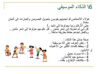 6‫الموسيقي‬ ‫الذكاء‬
‫إلى‬ ‫والعبارات‬ ‫النصوص‬ ‫بتحويل‬ ‫يقومون‬ ‫تجدينهم‬ ‫قد‬ ‫األشخاص‬ ‫هؤالء‬‫أ‬‫لحان‬
‫مغناة‬..
‫نشيد‬ ‫إلى‬ ‫يحولوها‬ ‫ربما‬ ‫األرقام‬ ‫حتى‬!..
‫ملحن‬ ‫شعر‬ ‫إلى‬ ‫تحويله‬ ‫تم‬ ‫شي‬ ‫كل‬..‫ملحن‬ ‫شعر‬ ‫إلى‬ ‫حولوها‬ ‫علومهم‬ ‫كل‬..
‫مذهلة‬ ‫بطريقة‬ ‫حفاظ‬ ‫تجدهم‬ ‫وبالفعل‬..
‫هذا‬ ‫حامل‬ ‫صفة‬‫الذكاء‬:
1-‫موسيقية‬ ‫آلة‬ ‫على‬ ‫العزف‬ ‫يتقن‬.
2-‫األغنيات‬ ‫من‬ ‫الكثير‬ ‫كلمات‬ ‫يحفظ‬
‫األناشيد‬ ‫أو‬.
3-‫جميل‬ ‫صوت‬ ‫له‬.
4-‫لأللحان‬ ‫جيد‬ ‫مستمع‬.
5-‫ده‬ّ‫يقل‬ ‫و‬ ‫اإليقاع‬ ‫يكتشف‬.
 