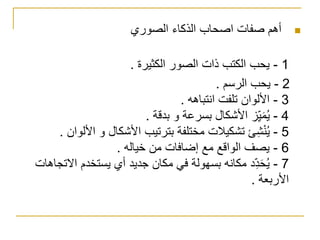 ‫أهم‬‫صفات‬‫الصوري‬ ‫الذكاء‬ ‫اصحاب‬
1-‫الكثيرة‬ ‫الصور‬ ‫ذات‬ ‫الكتب‬ ‫يحب‬.
2-‫الرسم‬ ‫يحب‬.
3-‫انتباهه‬ ‫تلفت‬ ‫األلوان‬.
4-‫بدقة‬ ‫و‬ ‫بسرعة‬ ‫األشكال‬ ‫ز‬ِّّ‫ي‬َ‫م‬ُ‫ي‬.
5-‫األ‬ ‫و‬ ‫األشكال‬ ‫بترتيب‬ ‫مختلفة‬ ‫تشكيالت‬ ‫ئ‬ِّ‫ش‬ْ‫ن‬ُ‫ي‬‫لوان‬.
6-‫خياله‬ ‫من‬ ‫إضافات‬ ‫مع‬ ‫الواقع‬ ‫يصف‬.
7-‫اال‬ ‫يستخدم‬ ‫أي‬ ‫جديد‬ ‫مكان‬ ‫في‬ ‫بسهولة‬ ‫مكانه‬ ‫د‬ِّّ‫د‬َ‫ح‬ُ‫ي‬‫تجاهات‬
‫األربعة‬.
 