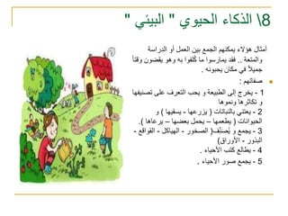 8‫الحيوي‬ ‫الذكاء‬"‫البيئي‬"
‫الدراسة‬ ‫أو‬ ‫العمل‬ ‫بين‬ ‫الجمع‬ ‫يمكنهم‬ ‫هؤالء‬ ‫أمثال‬
‫والمتعة‬..‫يقض‬ ‫وهو‬ ‫به‬ ‫لفوا‬ُ‫ك‬ ‫ما‬ ‫يمارسوا‬ ‫فقد‬‫وقتا‬ ‫ون‬
‫يحبونه‬ ‫مكان‬ ‫في‬ ‫جميال‬.
‫صفاتهم‬:
1-‫تص‬ ‫على‬ ‫التعرف‬ ‫يحب‬ ‫و‬ ‫الطبيعة‬ ‫إلى‬ ‫يخرج‬‫نيفها‬
‫ونموها‬ ‫تكاثرها‬ ‫و‬
2-‫بالنباتات‬ ‫يعتني‬(‫يزرعها‬-‫يسقيها‬)‫و‬
‫الحيوانات‬(‫يطعمها‬–‫يحمل‬‫بعضها‬–‫يرعاها‬.)
3-‫ف‬ِّّ‫ن‬َ‫ص‬ُ‫ي‬ ‫و‬ ‫يجمع‬(‫الصخور‬-‫الهياكل‬-‫ا‬‫لقواقع‬-
‫البذور‬-‫األوراق‬)
4-‫األحياء‬ ‫كتب‬ ‫يطالع‬.
5-‫األحياء‬ ‫صور‬ ‫يجمع‬.
 