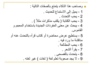 ‫التالية‬ ‫بالصفات‬ ‫يتمتع‬ ‫الذكاء‬ ‫هذا‬ ‫وصاحب‬:
1-‫للحديث‬ ‫االستماع‬ ‫إلى‬ ‫يميل‬.
2-‫التحدث‬ ‫يحب‬.
3-‫الكتابة‬ ‫يحب‬(‫مثال‬ ‫مذكرات‬ ‫يكتب‬. )
4-‫و‬ ‫المعجم‬ ‫باستخدام‬ ‫الجديدة‬ ‫المفردات‬ ‫معنى‬ ‫عن‬ ‫يبحث‬
‫القاموس‬.
5-‫أو‬ ‫عنه‬ ‫بالتحدث‬ ‫قرأه‬ ‫كتاب‬ ‫أو‬ ‫محاضرة‬ ‫عرض‬ ‫يستطيع‬
‫م‬ ‫مناقشة‬‫و‬ ‫ا‬‫فيه‬ ‫رد‬.
6-‫المطالعة‬ ‫يحب‬.
7-‫الشعر‬ ‫يقرأ‬.
8-‫بالفصحى‬ ‫يتحدث‬.
9-‫لغة‬ ‫تعلم‬ ‫صعوبة‬ ‫يجد‬ ‫ال‬(‫لغات‬)‫لغته‬ ‫غير‬.
 