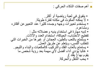 ‫الحركي‬ ‫الذكاء‬ ‫صفات‬ ‫أهم‬:
•‫أكثر‬ ‫أو‬ ‫رياضية‬ ‫لعبة‬ ‫في‬ ‫يتفوق‬.
•‫طويلة‬ ‫لفترة‬ ‫مكانه‬ ‫في‬ ‫المكوث‬ ‫يمكنه‬ ‫ال‬.
•‫أ‬ ‫التعبيرعن‬ ‫عند‬ ‫كثيرا‬ ‫وجسده‬ ‫وجهه‬ ‫تعبيرات‬ ‫يستخدم‬‫فكاره‬
‫ومشاعره‬.
•‫مثل‬ ‫وعضالته‬ ‫يديه‬ ‫استخدام‬ ‫في‬ ‫مهارة‬ ‫لديه‬:
‫واآلالت‬ ‫العدد‬ ‫استخدام‬ ،‫الحياكة‬ ،‫األخشاب‬ ‫تقطيع‬.
•‫الخبرات‬ ‫من‬ ‫غيرها‬ ‫أو‬ ‫العجائن‬ ،‫بالطين‬ ‫باللعب‬ ‫يستمتع‬‫التي‬
‫العمل‬ ‫طريق‬ ‫عن‬ ‫ويتعلم‬ ،‫اللمس‬ ‫تتطلب‬.
•‫و‬ ‫والبناء‬ ‫كالمكعبات‬ ‫والتركيب‬ ‫الفك‬ ‫بألعاب‬ ‫يستمتع‬‫الليجو‬.
•‫ما‬ ‫شخص‬ ‫رؤية‬ ‫بعد‬ ‫مهمة‬ ‫ألي‬ ‫أفضل‬ ‫أداء‬ ‫يؤدي‬ ‫غالبا‬
‫بها‬ ‫يقوم‬(‫يقلد‬.)
•‫والحركة‬ ‫التنقل‬ ‫يحب‬.
 