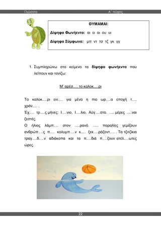 Γλώσσα Α΄ τεύχος
22
1. Συμπληρώνω στο κείμενο τα δίψηφα φωνήεντα που
λείπουν και τονίζω:
Μ’ αρέσ.… το καλοκ.…ρι
Το καλοκ.…ρι ειν.… για μένα η πιο ωρ….α εποχή τ….
χρόν.… .
Έχ.… τρ….ς μήνες: Ι….νιο, Ι….λιο, Αύγ.…στο. …. μέρες .…ναι
ζεστές.
Ο ήλιος λάμπ.… στον .…ρανό. …. παραλίες γεμίζουν
ανθρώπ….ς π.… κολυμπ….ν κ.… ξεκ….ράζοντ…. . Τα τζιτζίκια
τραγ….δ.…ν αδιάκοπα και τα π.…διά π.…ζουν ατέλ.…ωτες
ώρες.
ΘΥΜΑΜΑΙ:
Δίψηφα Φωνήεντα: αι ει οι ου υι
Δίψηφα Σύμφωνα: μπ ντ τσ τζ γκ γγ
 