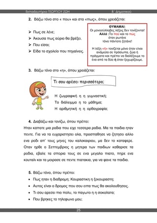 Εκπαιδευτήρια ΓΕΩΡΓΙΟΥ ΖΩΗ Β΄ Δημοτικού
25
2. Βάζω τόνο στο « που» και στο «πως», όπου χρειάζεται:
 Πως σε λένε;
 Άκουσα πως αύριο θα βρέξει.
 Που είσαι;
 Είδα το σχολείο που πηγαίνεις.
3. Βάζω τόνο στο «η», όπου χρειάζεται:
Η ζωγραφική η η γυμναστική;
Το διάλειμμα η το μάθημα;
Η αριθμητική η η ορθογραφία;
4. Διαβάζω και τονίζω, όπου πρέπει:
Ηταν καποτε μια ροδια που ειχε τεσσερα ροδια. Μα τα παιδια ηταν
πεντε. Για να τα ευχαριστησει ολα, προσπαθησε να ζητησει αλλο
ενα ροδι απ’ τους μηνες του καλοκαιριου, μα δεν το καταφερε.
Οταν ηρθε ο Σεπτεμβριος η μητερα των παιδιων καθαρισε τα
ροδια, εβαλε τα σπορια τους σε ενα μεγαλο πιατο, πηρε ενα
κουταλι και τα μοιρασε σε πεντε πιατακια, για να φανε τα παιδια.
5. Βάζω τόνο, όπου πρέπει:
 Πως ηταν η διαδρομη; Κουραστικη η ξεκουραστη;
 Αυτος είναι ο δρομος που σου ειπα πως θα ακολουθησεις.
 Τι σου αρεσει πιο πολυ, το παγωτο η η σοκολατα;
 Που βρηκες το τηλεφωνο μου;
Τι σου αρέσει περισσότερο;
ΘΥΜΑΜΑΙ:
Οι μονοσύλλαβες λέξεις δεν τονίζονται!
Αλλά :Το πού και το πώς
όταν ρωτάνε
τόνο πάντοτε ζητάνε!
Η λέξη «ή» τονίζεται μόνο όταν είναι
ανάμεσα σε πρόσωπα, ζώα ή
πράγματα και πρέπει να διαλέξουμε το
ένα από τα δύο ή όταν ξεχωρίζουμε.
 