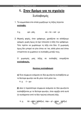 Εκπαιδευτήρια ΓΕΩΡΓΙΟΥ ΖΩΗ Β΄ Δημοτικού
1
1. Στον δρόμο για το σχολείο
Συλλαβισμός
1. Τα κομματάκια στα οποία χωρίζουμε τις λέξεις λέγονται
συλλαβές.
π.χ. ψα - ράς, κα – λο – καί - ρι
2. Μερικές φορές, όταν γράφουμε, χρειάζεται να αλλάξουμε
γραμμή, χωρίς όμως να έχει τελειώσει η λέξη που γράφουμε.
Τότε πρέπει να χωρίσουμε τη λέξη στα δύο. Ο χωρισμός
όμως δεν μπορεί να γίνει όπου να ’ναι, αλλά μόνο εκεί όπου
επιτρέπεται να χωρίσουν οι συλλαβές μεταξύ τους.
Ο χωρισμός μιας λέξης σε συλλαβές ονομάζεται
συλλαβισμός.
Κανόνες συλλαβισμού
α) Ένα σύμφωνο ανάμεσα σε δύο φωνήεντα συλλαβίζεται με
το δεύτερο φωνήεν και δε μένει ποτέ μόνο του.
π. χ. έ – χω
β) Δύο ή περισσότερα σύμφωνα ανάμεσα σε δύο φωνήεντα
συλλαβίζονται με το δεύτερο φωνήεν, όταν αρχίζει από αυτά
(ή τουλάχιστον από τα δύο πρώτα) ελληνική λέξη.
π. χ. λά – σπη ( σπάζω), σφυ – ρί – χτρα (χτίζω)
 