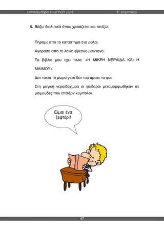 Εκπαιδευτήρια ΓΕΩΡΓΙΟΥ ΖΩΗ Β΄ Δημοτικού
47
4. Βάζω διαλυτικά όπου χρειάζεται και τονίζω:
Πηραμε απο το καταστημα ενα ρολοι.
Αγορασα απο τη λαικη φρεσκο μαιντανο.
Το βιβλιο μου εχει τιτλο: «Η ΜΙΚΡΗ ΝΕΡΑΙΔΑ ΚΑΙ Η
ΜΑΙΜΟΥ».
Δεν ταισα το μωρο γιατι δεν του αρεσε το φαι.
Στη μαγικη νεραιδοχωρα οι γαιδαροι μεταμορφωθηκαν σε
μαιμουδες που επαιζαν κομπολοι.
Είμαι ένα
ξεφτέρι!
 