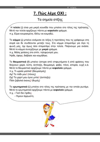 Γλώσσα Α΄ τεύχος
56
7. Πώς λέμε ΟΧΙ ;
Τα σημεία στίξης
Η τελεία (.) είναι μια μικρή κουκίδα που μπαίνει στο τέλος της πρότασης.
Μετά την τελεία αρχίζουμε πάντα με κεφαλαίο γράμμα.
π.χ. Είμαι κουρασμένη. Θέλω να κοιμηθώ.
Το κόμμα (,) μπαίνει ανάμεσα σε λέξεις ή προτάσεις που τις γράφουμε στη
σειρά και δε συνδέονται μεταξύ τους. Στο κόμμα σταματάμε για λίγο τη
φωνή μας, όχι όμως όσο σταματάμε στην τελεία. Παίρνουμε μια ανάσα.
Μετά το κόμμα συνεχίζουμε με μικρό γράμμα.
π.χ. Μόλις φτάσεις στο σπίτι, τηλεφώνησέ μου.
Ήρθε, έφαγε, διάβασε και κοιμήθηκε.
Το θαυμαστικό (!) μπαίνει ύστερα από επιφωνήματα ή από φράσεις που
δείχνουν χαρά, λύπη, έκπληξη, θαυμασμό, φόβο, πόνο, απορία, ευχή κ.ά.
Μετά το θαυμαστικό αρχίζουμε πάντα με κεφαλαίο γράμμα.
π.χ. Τι ωραία μαλλιά! (θαυμασμός)
Αχ! Το πόδι μου! (πόνος)
Ωχ! Το χαρτί μου έγινε μπλε! (έκπληξη)
Πάλι ζαβολιά έκανες! (θυμός)
Το ερωτηματικό (;) μπαίνει στο τέλος της πρότασης με την οποία ρωτάμε.
Μετά το ερωτηματικό αρχίζουμε πάντα με κεφαλαίο γράμμα.
π.χ. - Γιατί δεν ήρθες;
- Ήμουν άρρωστη.
 