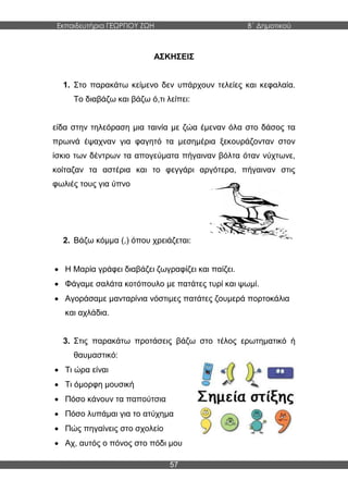 Εκπαιδευτήρια ΓΕΩΡΓΙΟΥ ΖΩΗ Β΄ Δημοτικού
57
ΑΣΚΗΣΕΙΣ
1. Στο παρακάτω κείμενο δεν υπάρχουν τελείες και κεφαλαία.
Το διαβάζω και βάζω ό,τι λείπει:
είδα στην τηλεόραση μια ταινία με ζώα έμεναν όλα στο δάσος τα
πρωινά έψαχναν για φαγητό τα μεσημέρια ξεκουράζονταν στον
ίσκιο των δέντρων τα απογεύματα πήγαιναν βόλτα όταν νύχτωνε,
κοίταζαν τα αστέρια και το φεγγάρι αργότερα, πήγαιναν στις
φωλιές τους για ύπνο
2. Βάζω κόμμα (,) όπου χρειάζεται:
 Η Μαρία γράφει διαβάζει ζωγραφίζει και παίζει.
 Φάγαμε σαλάτα κοτόπουλο με πατάτες τυρί και ψωμί.
 Αγοράσαμε μανταρίνια νόστιμες πατάτες ζουμερά πορτοκάλια
και αχλάδια.
3. Στις παρακάτω προτάσεις βάζω στο τέλος ερωτηματικό ή
θαυμαστικό:
 Τι ώρα είναι
 Τι όμορφη μουσική
 Πόσο κάνουν τα παπούτσια
 Πόσο λυπάμαι για το ατύχημα
 Πώς πηγαίνεις στο σχολείο
 Αχ, αυτός ο πόνος στο πόδι μου
 
