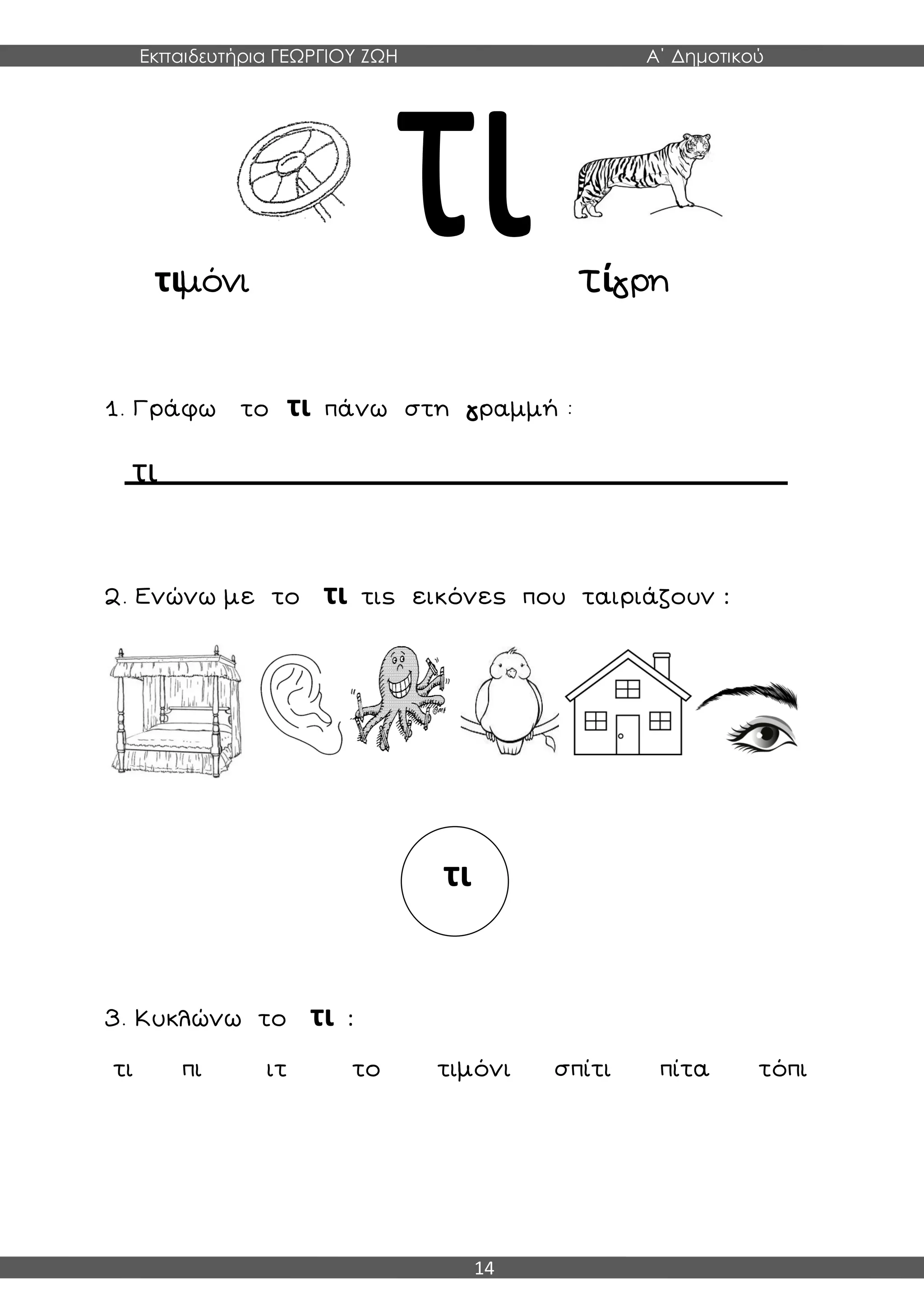 Εκπαιδευτήρια ΓΕΩΡΓΙΟΥ ΖΩΗ Α΄ Δημοτικού
14
τιμόνι τίγρη
1. Γράφω το τι πάνω στη γραμμή :
τι
2. Ενώνω με το τι τις εικόνες που ταιριάζουν :
3. Κυκλώνω το τι :
τι πι ιτ το τιμόνι σπίτι πίτα τόπι
τι
 