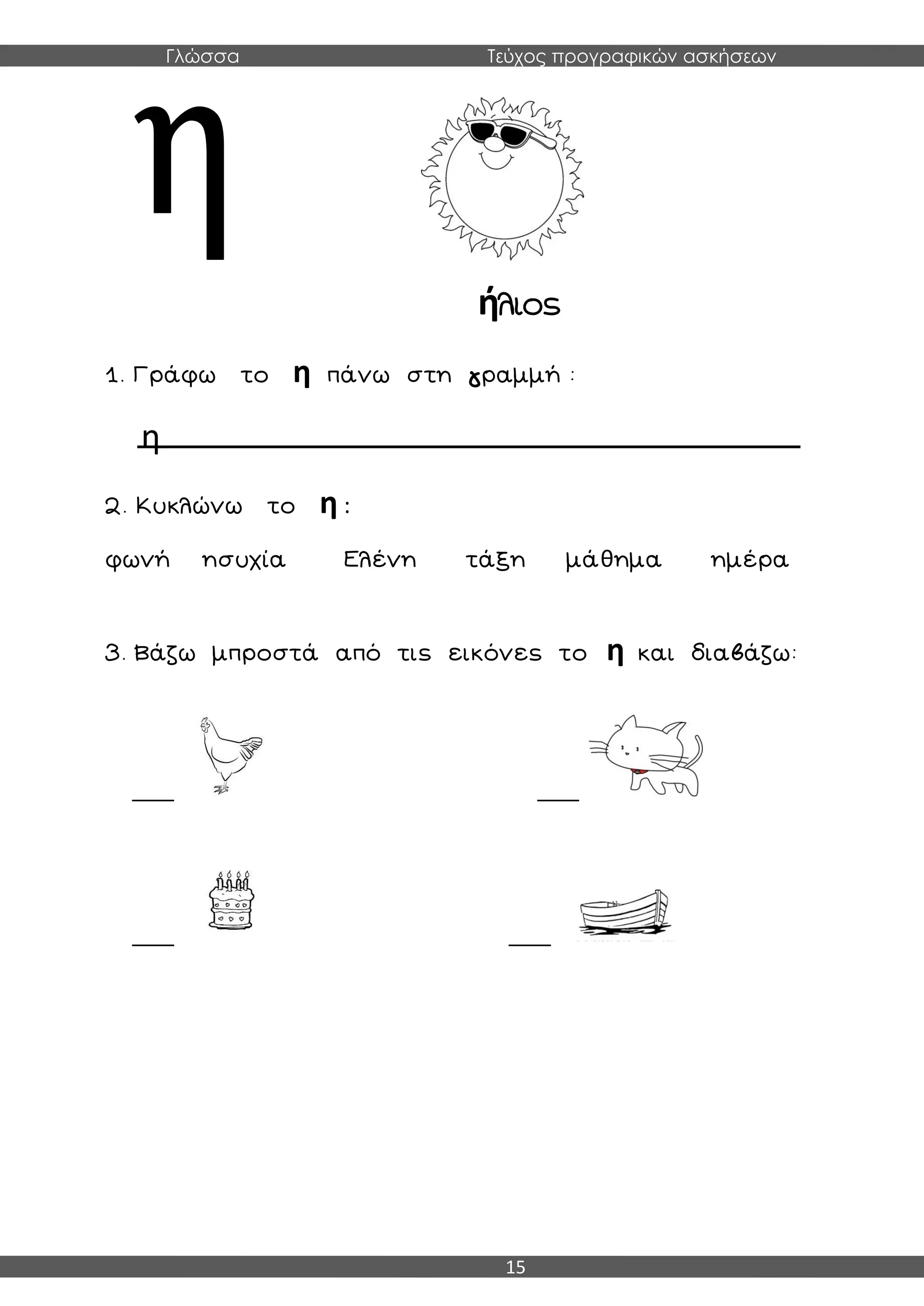 Γλώσσα Τεύχος προγραφικών ασκήσεων
15
ήλιος
1. Γράφω το η πάνω στη γραμμή :
η
2. Κυκλώνω το η :
φωνή ησυχία Ελένη τάξη μάθημα ημέρα
3. Βάζω μπροστά από τις εικόνες το η και διαβάζω:
___ ___
___ ___
 