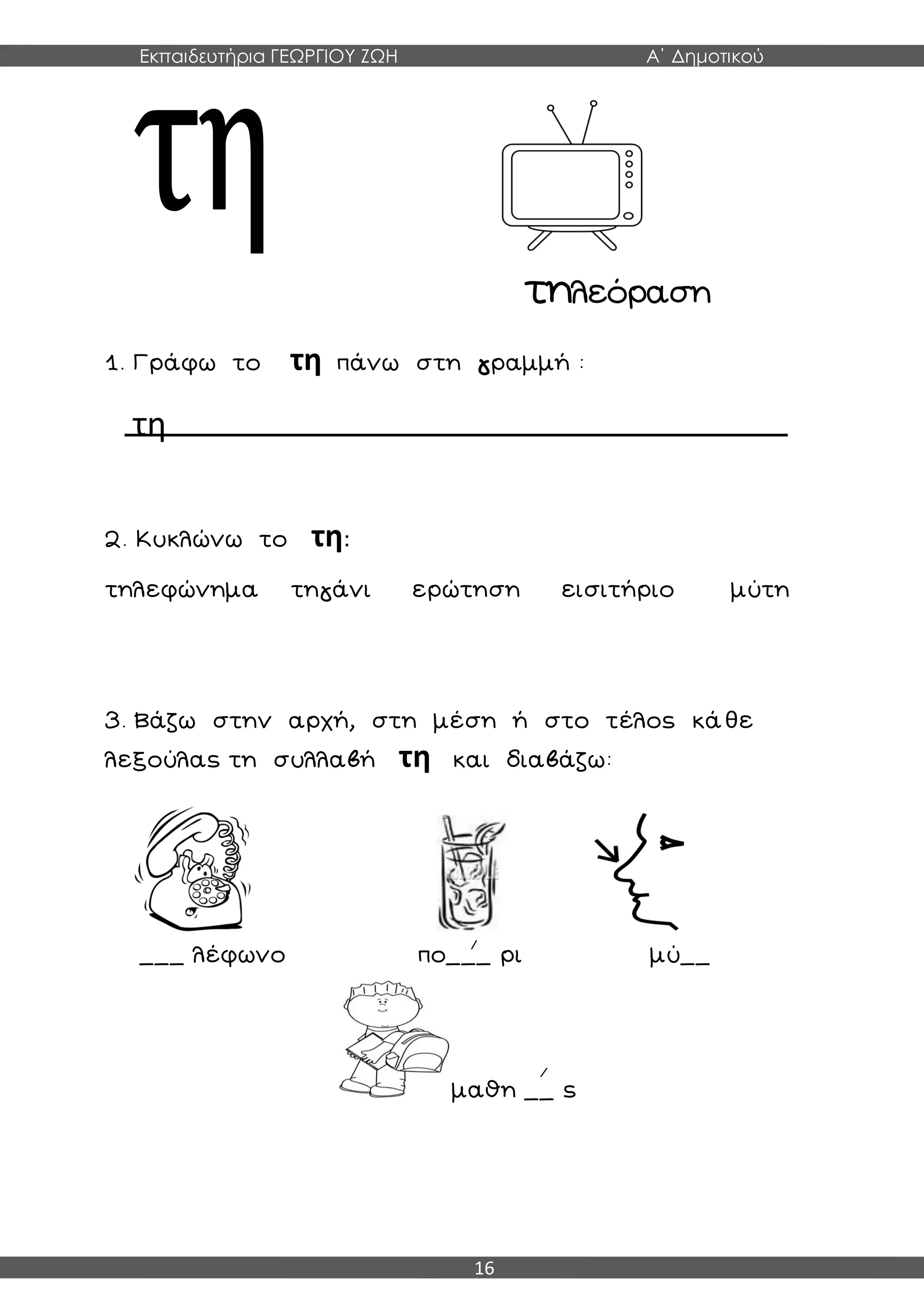 Εκπαιδευτήρια ΓΕΩΡΓΙΟΥ ΖΩΗ Α΄ Δημοτικού
16
τηλεόραση
1. Γράφω το τη πάνω στη γραμμή :
τη
2. Κυκλώνω το τη:
τηλεφώνημα τηγάνι ερώτηση εισιτήριο μύτη
3. Βάζω στην αρχή, στη μέση ή στο τέλος κάθε
λεξούλας τη συλλαβή τη και διαβάζω:
___ λέφωνο πο___ ρι μύ__
μαθη __ ς
 