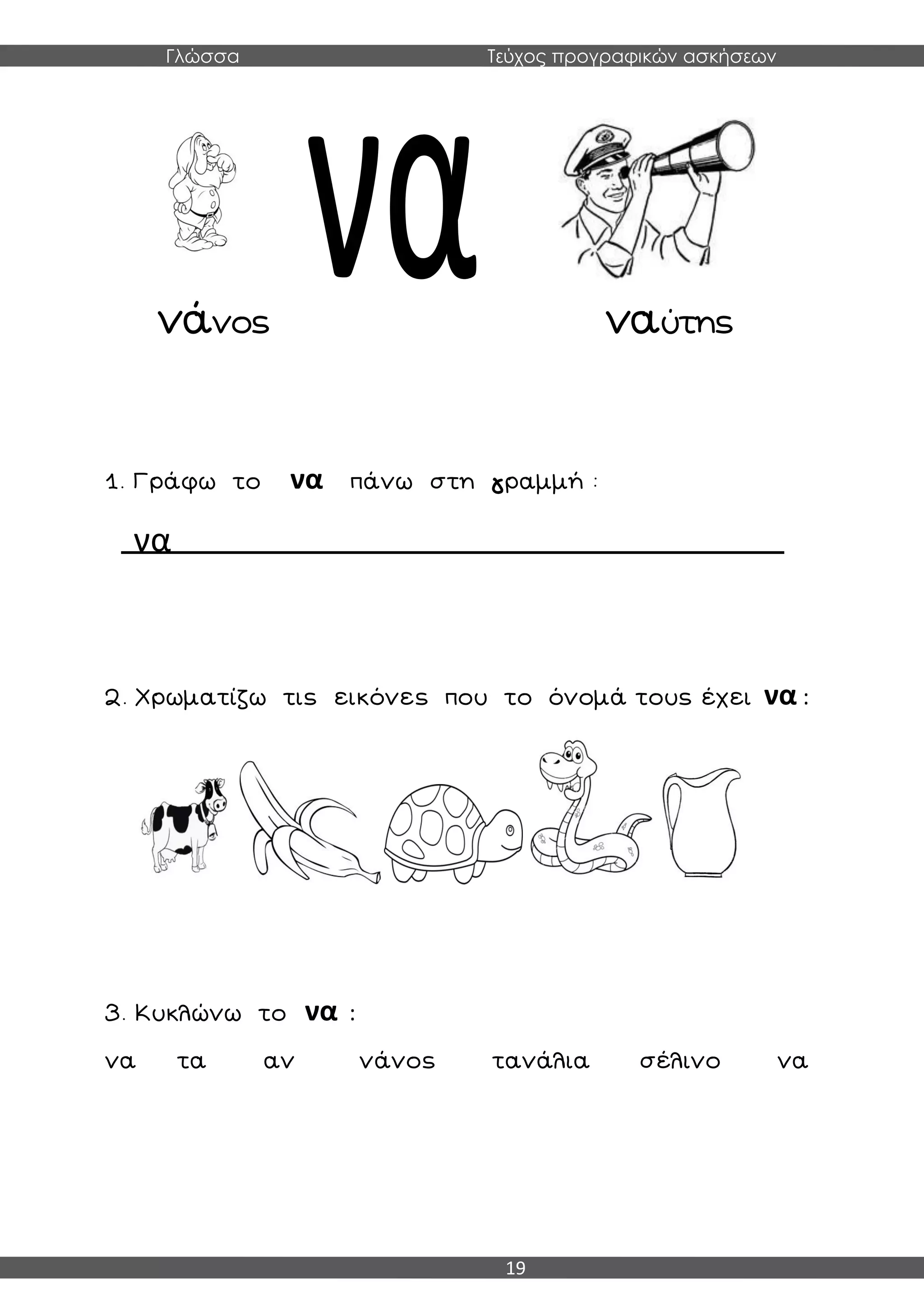 Γλώσσα Τεύχος προγραφικών ασκήσεων
19
νάνος ναύτης
1. Γράφω το να πάνω στη γραμμή :
να
2. Χρωματίζω τις εικόνες που το όνομά τους έχει να :
3. Κυκλώνω το να :
να τα αν νάνος τανάλια σέλινο να
 